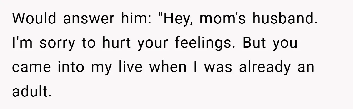 Would answer him: "Hey, mom's husband. I'm sorry to hurt your feelings. But you came into my live when I was already an adult.