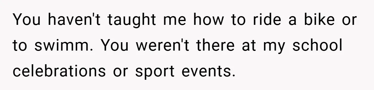 You haven't taught me how to ride a bike or to swimm. You weren't there at my school celebrations or sport events.