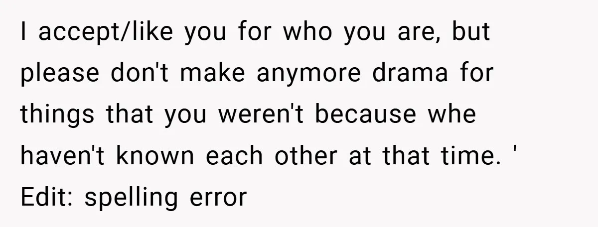 I accept/like you for who you are, but please don't make anymore drama for things that you weren't because whe haven't known each other at that time. ' Edit: spelling...
