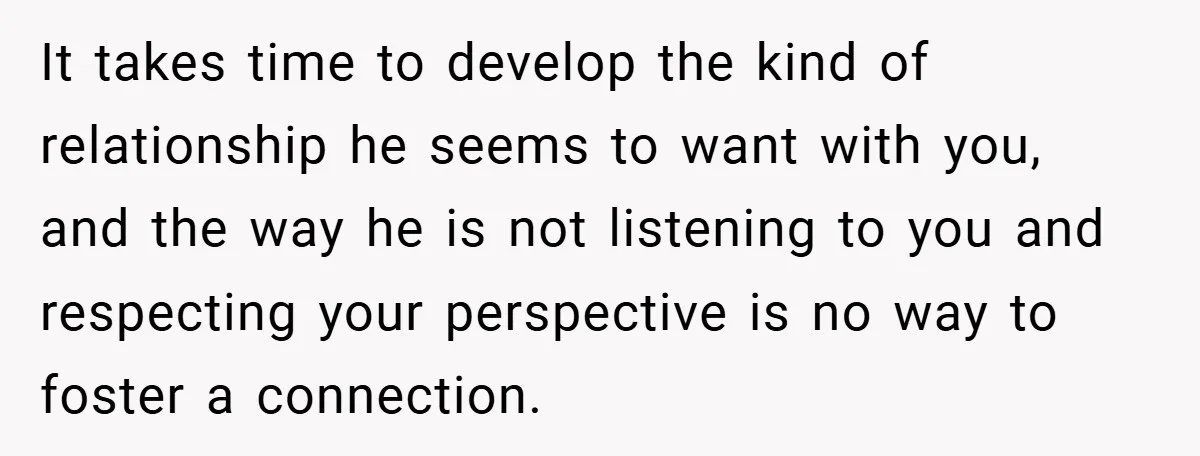 It takes time to develop the kind of relationship he seems to want with you, and the way he is not listening to you and respecting your perspective is no...