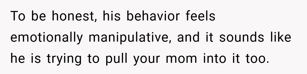 To be honest, his behavior feels emotionally manipulative, and it sounds like he is trying to pull your mom into it too.