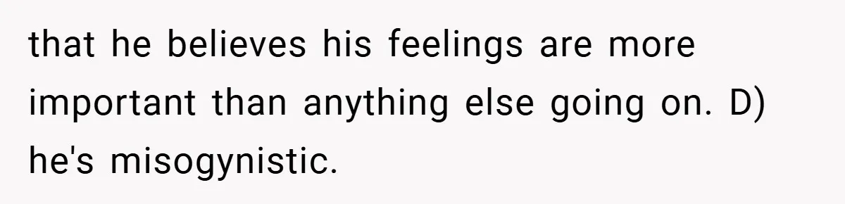 that he believes his feelings are more important than anything else going on. D) he's misogynistic.