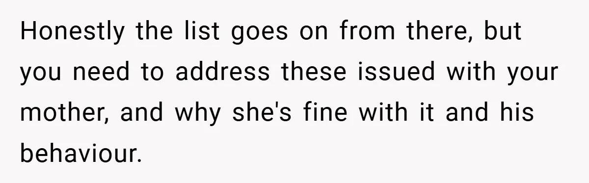 Honestly the list goes on from there, but you need to address these issued with your mother, and why she's fine with it and his behaviour.