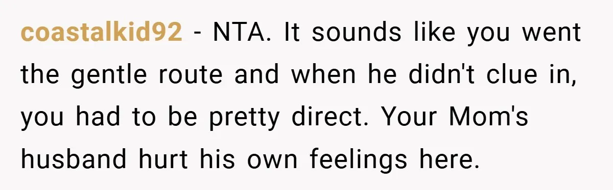 coastalkid92 − NTA. It sounds like you went the gentle route and when he didn't clue in, you had to be pretty direct. Your Mom's husband hurt his own feelings...