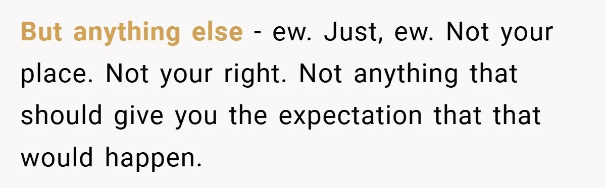 But anything else - ew. Just, ew. Not your place. Not your right. Not anything that should give you the expectation that that would happen.