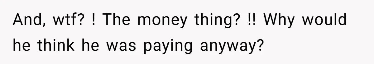 And, wtf? ! The money thing? !! Why would he think he was paying anyway?