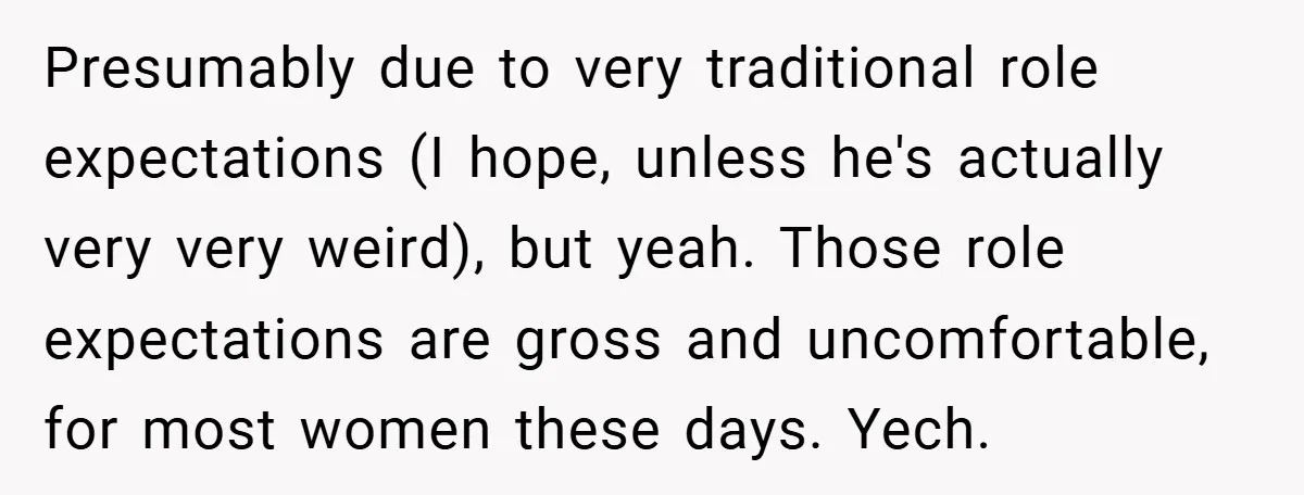 Presumably due to very traditional role expectations (I hope, unless he's actually very very weird), but yeah. Those role expectations are gross and uncomfortable, for most women these days. Yech.