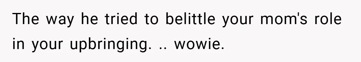 The way he tried to belittle your mom's role in your upbringing. .. wowie.