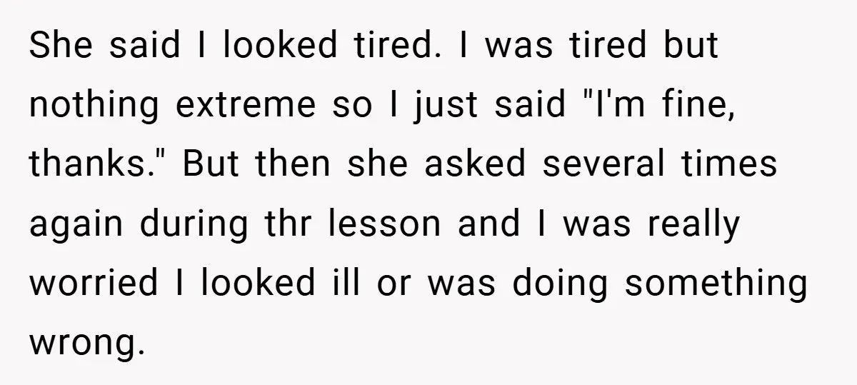 She said I looked tired. I was tired but nothing extreme so I just said "I'm fine, thanks." But then she asked several times again during thr lesson and I...