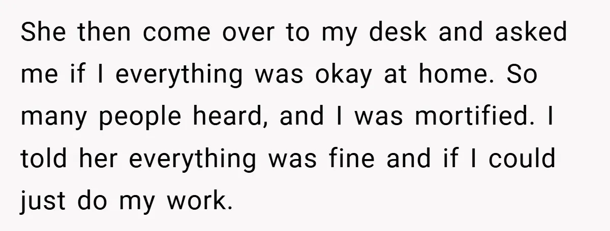 She then come over to my desk and asked me if I everything was okay at home. So many people heard, and I was mortified. I told her everything was...