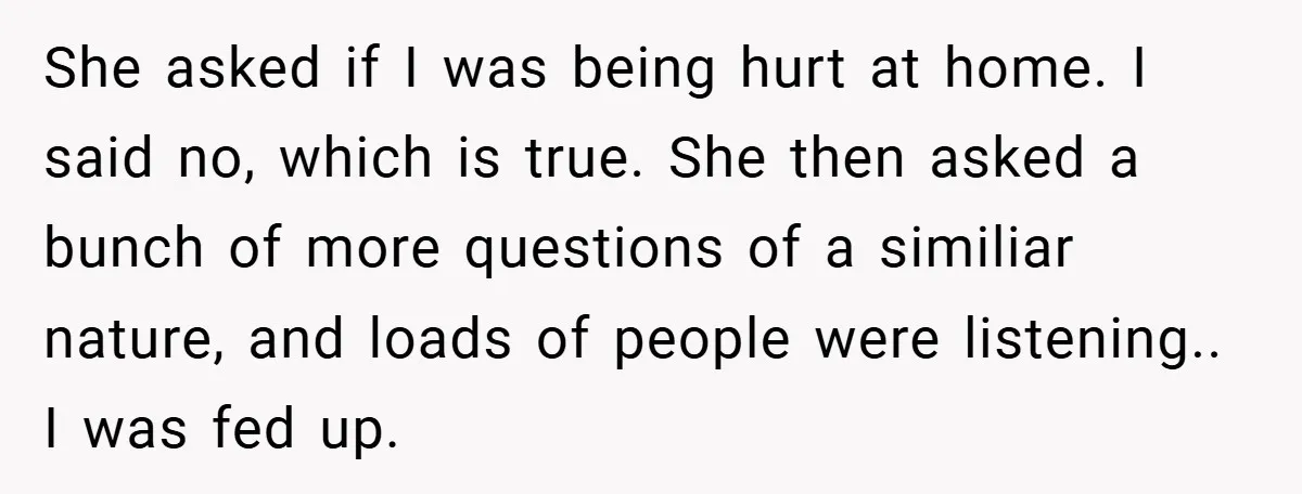 She asked if I was being hurt at home. I said no, which is true. She then asked a bunch of more questions of a similiar nature, and loads of...
