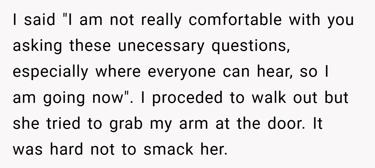 I said "I am not really comfortable with you asking these unecessary questions, especially where everyone can hear, so I am going now". I proceded to walk out but she...