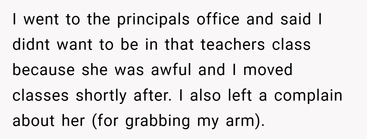 I went to the principals office and said I didnt want to be in that teachers class because she was awful and I moved classes shortly after. I also left...