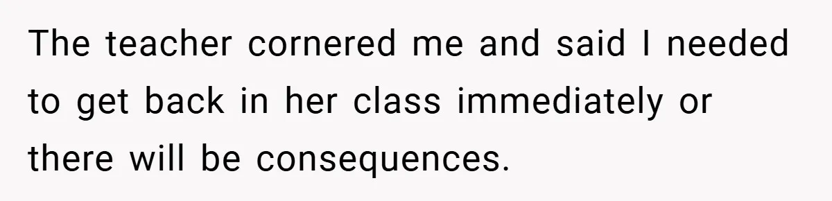 The teacher cornered me and said I needed to get back in her class immediately or there will be consequences.