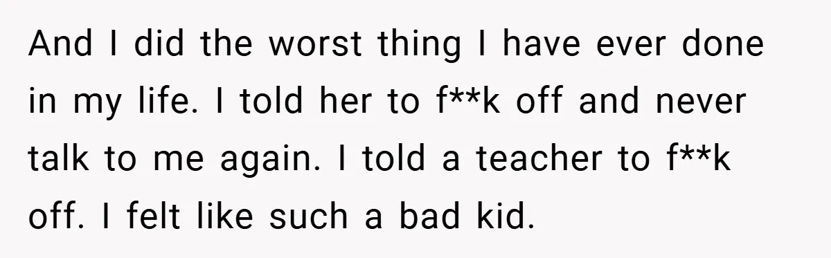 And I did the worst thing I have ever done in my life. I told her to f**k off and never talk to me again. I told a teacher to...