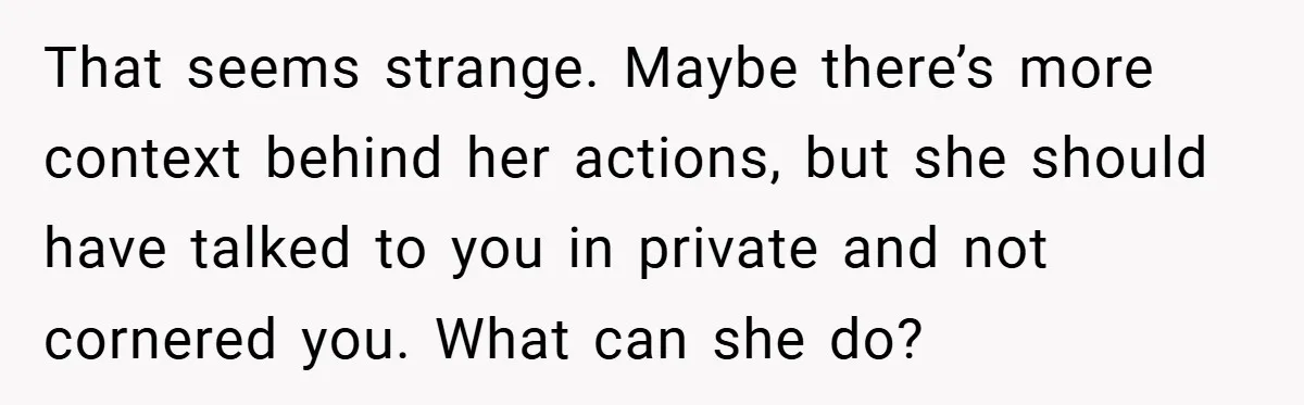 That seems strange. Maybe there’s more context behind her actions, but she should have talked to you in private and not cornered you. What can she do?