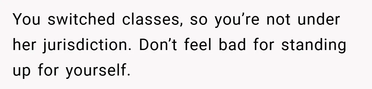 You switched classes, so you’re not under her jurisdiction. Don’t feel bad for standing up for yourself.