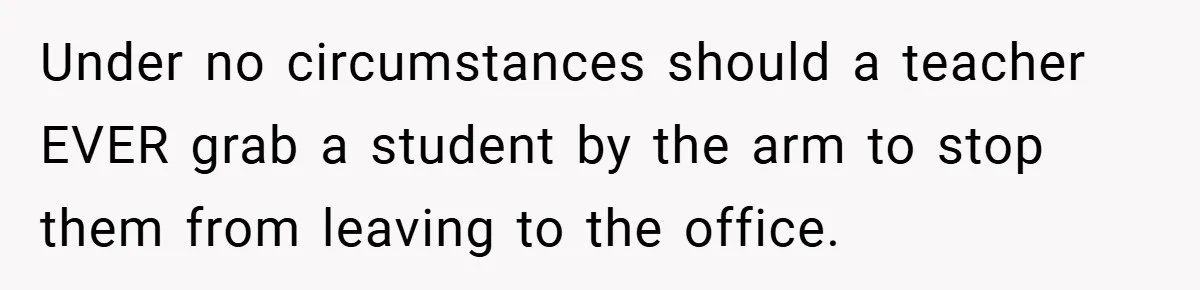 Under no circumstances should a teacher EVER grab a student by the arm to stop them from leaving to the office.