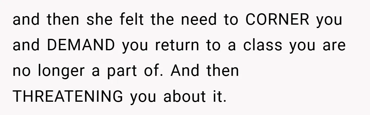 and then she felt the need to CORNER you and DEMAND you return to a class you are no longer a part of. And then THREATENING you about it.