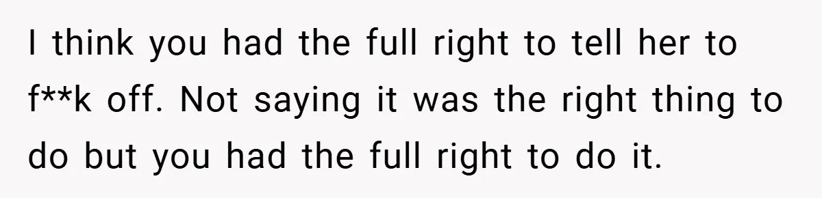 I think you had the full right to tell her to f**k off. Not saying it was the right thing to do but you had the full right to do...