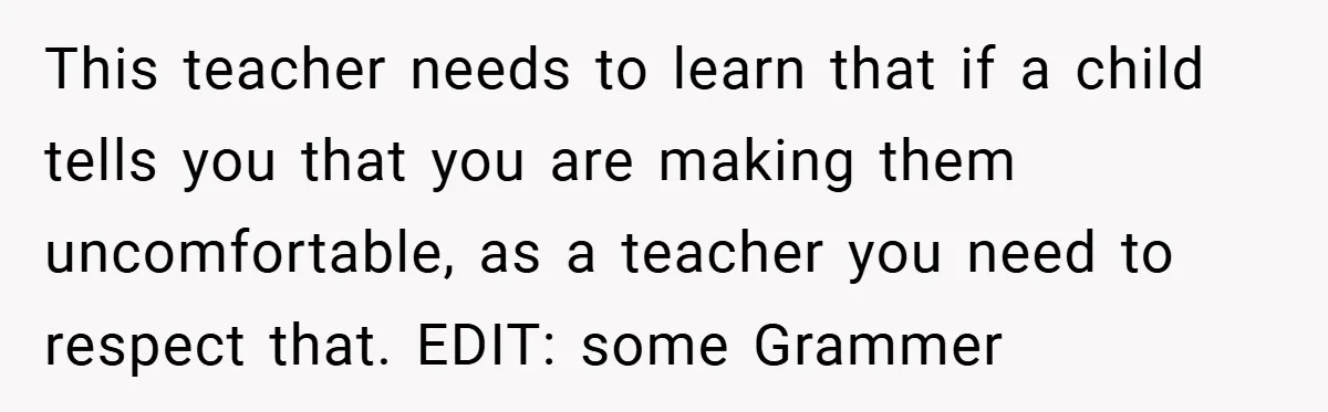 This teacher needs to learn that if a child tells you that you are making them uncomfortable, as a teacher you need to respect that. EDIT: some Grammer