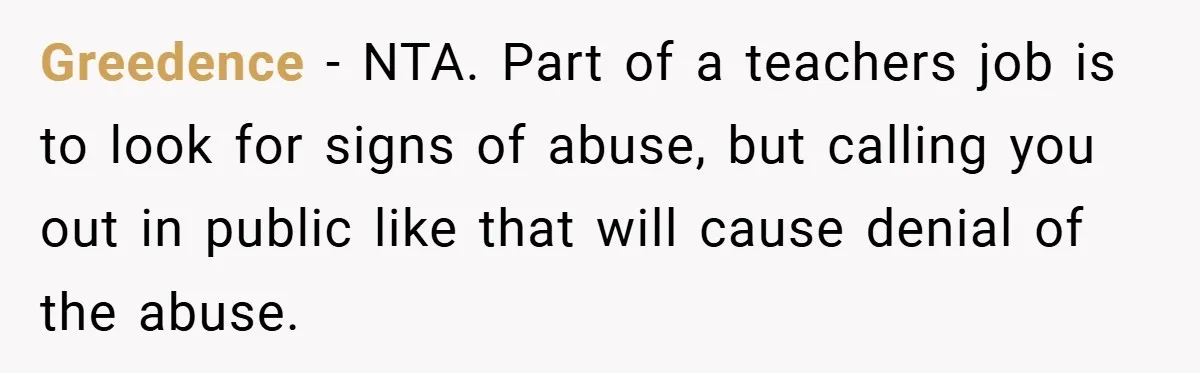Greedence − NTA. Part of a teachers job is to look for signs of abuse, but calling you out in public like that will cause denial of the abuse.