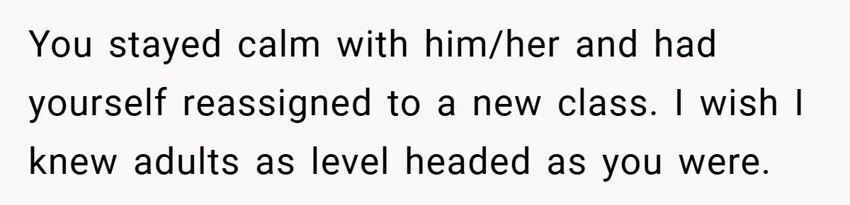 You stayed calm with him/her and had yourself reassigned to a new class. I wish I knew adults as level headed as you were.