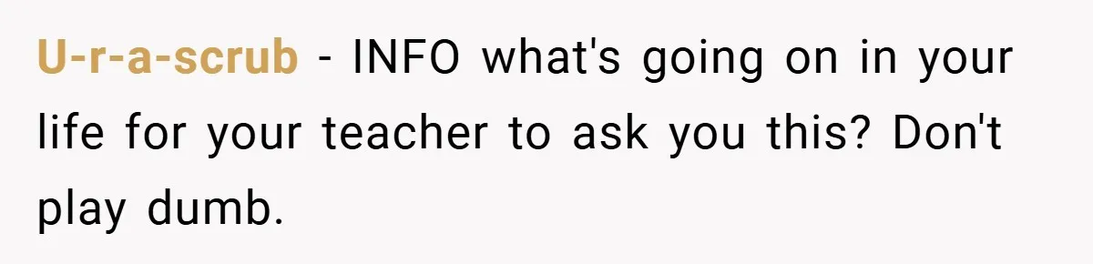 U-r-a-scrub − INFO what's going on in your life for your teacher to ask you this? Don't play dumb.