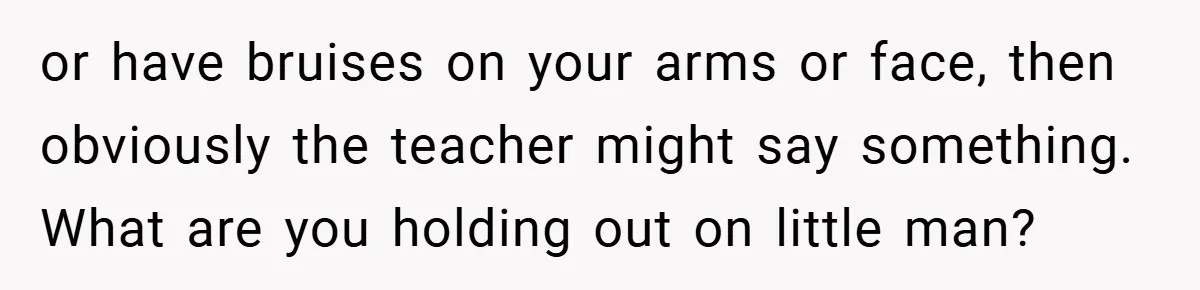 or have bruises on your arms or face, then obviously the teacher might say something. What are you holding out on little man?