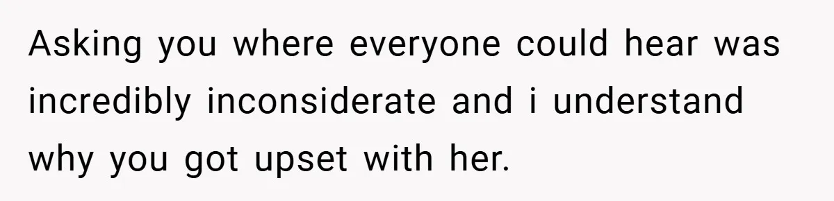 Asking you where everyone could hear was incredibly inconsiderate and i understand why you got upset with her.