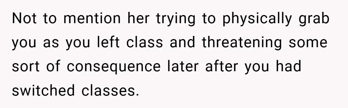 Not to mention her trying to physically grab you as you left class and threatening some sort of consequence later after you had switched classes.