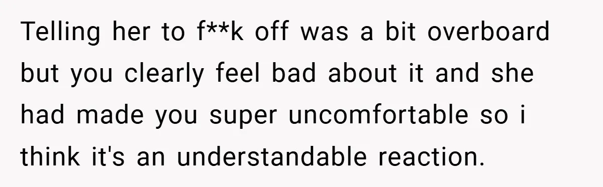 Telling her to f**k off was a bit overboard but you clearly feel bad about it and she had made you super uncomfortable so i think it's an understandable reaction.