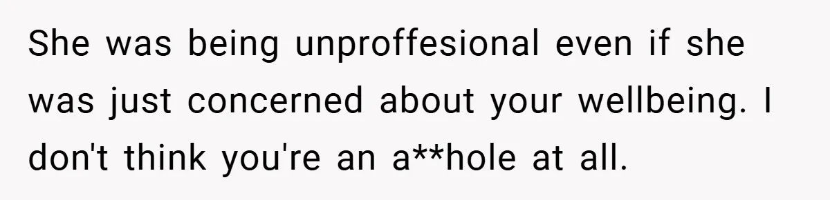 She was being unproffesional even if she was just concerned about your wellbeing. I don't think you're an a**hole at all.