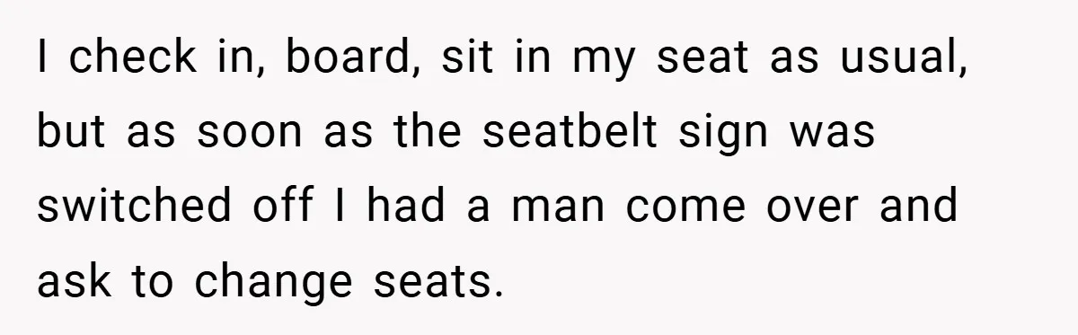 I check in, board, sit in my seat as usual, but as soon as the seatbelt sign was switched off I had a man come over and ask to change...