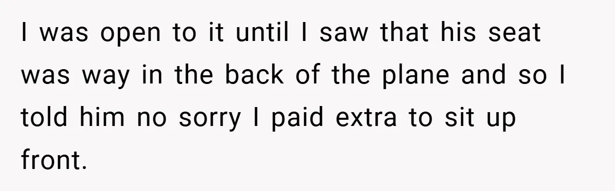 I was open to it until I saw that his seat was way in the back of the plane and so I told him no sorry I paid extra to...