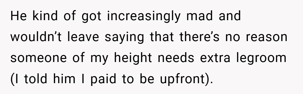 He kind of got increasingly mad and wouldn’t leave saying that there’s no reason someone of my height needs extra legroom (I told him I paid to be upfront).