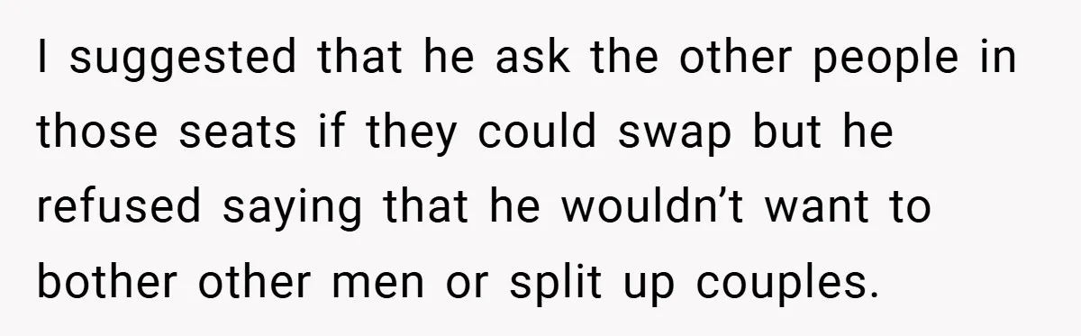 I suggested that he ask the other people in those seats if they could swap but he refused saying that he wouldn’t want to bother other men or split up...