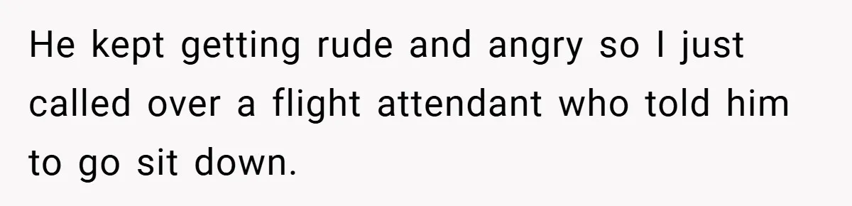 He kept getting rude and angry so I just called over a flight attendant who told him to go sit down.