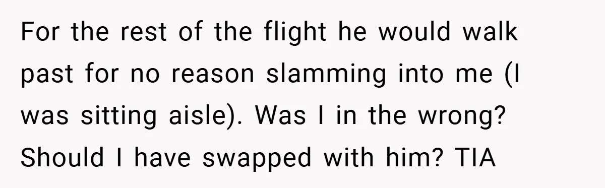 For the rest of the flight he would walk past for no reason slamming into me (I was sitting aisle). Was I in the wrong? Should I have swapped with...