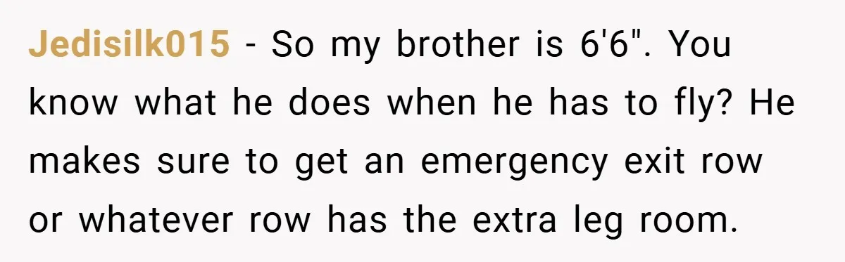 Jedisilk015 − So my brother is 6'6". You know what he does when he has to fly? He makes sure to get an emergency exit row or whatever row has...