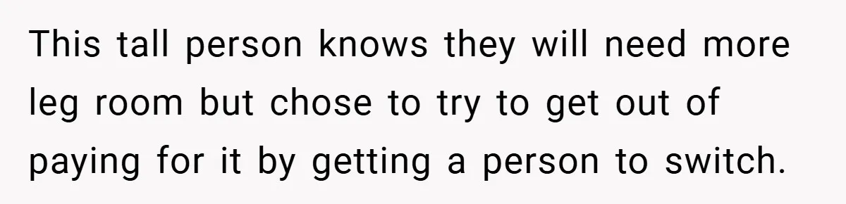 This tall person knows they will need more leg room but chose to try to get out of paying for it by getting a person to switch.