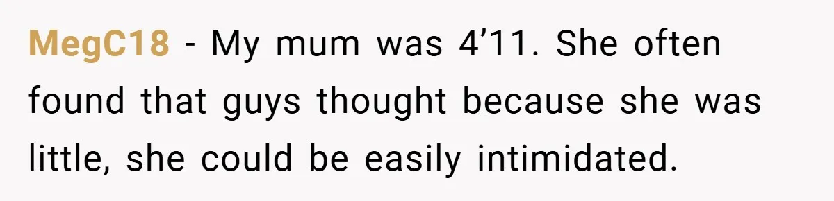 MegC18 − My mum was 4’11. She often found that guys thought because she was little, she could be easily intimidated.