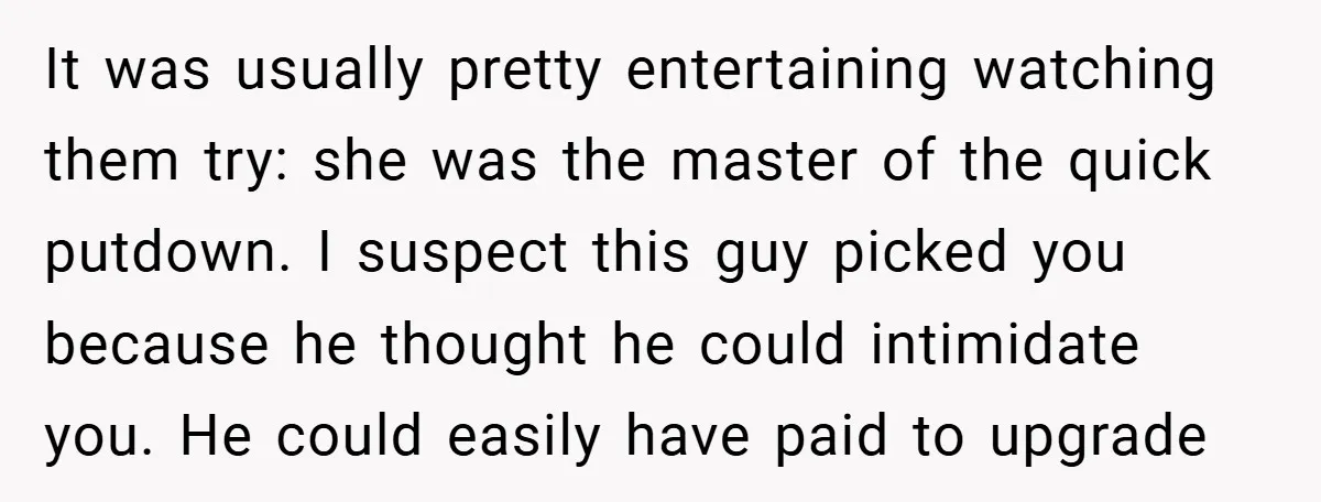 It was usually pretty entertaining watching them try: she was the master of the quick putdown. I suspect this guy picked you because he thought he could intimidate you. He...