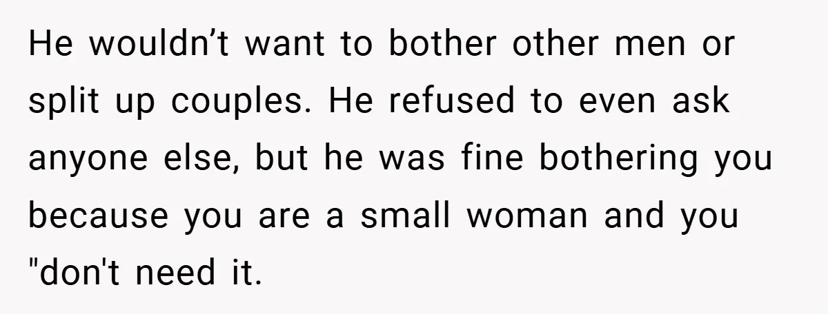 He wouldn’t want to bother other men or split up couples. He refused to even ask anyone else, but he was fine bothering you because you are a small woman...