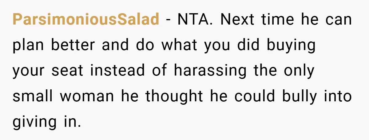 ParsimoniousSalad − NTA. Next time he can plan better and do what you did buying your seat instead of harassing the only small woman he thought he could bully into...