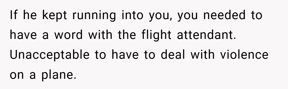 If he kept running into you, you needed to have a word with the flight attendant. Unacceptable to have to deal with violence on a plane.