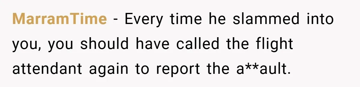 MarramTime − Every time he slammed into you, you should have called the flight attendant again to report the a**ault.