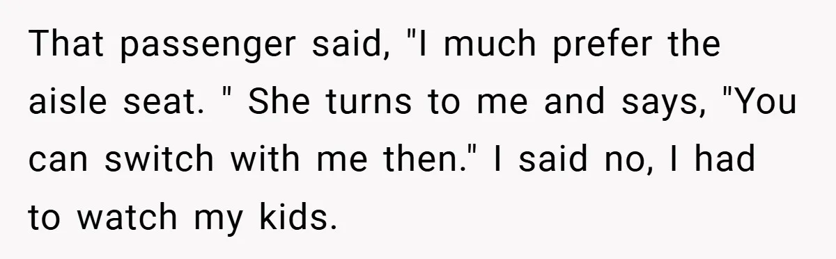 That passenger said, "I much prefer the aisle seat. " She turns to me and says, "You can switch with me then." I said no, I had to watch my...