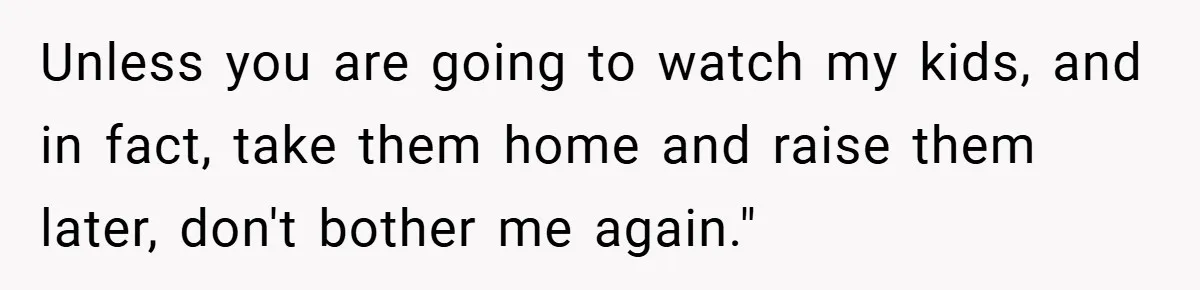 Unless you are going to watch my kids, and in fact, take them home and raise them later, don't bother me again."