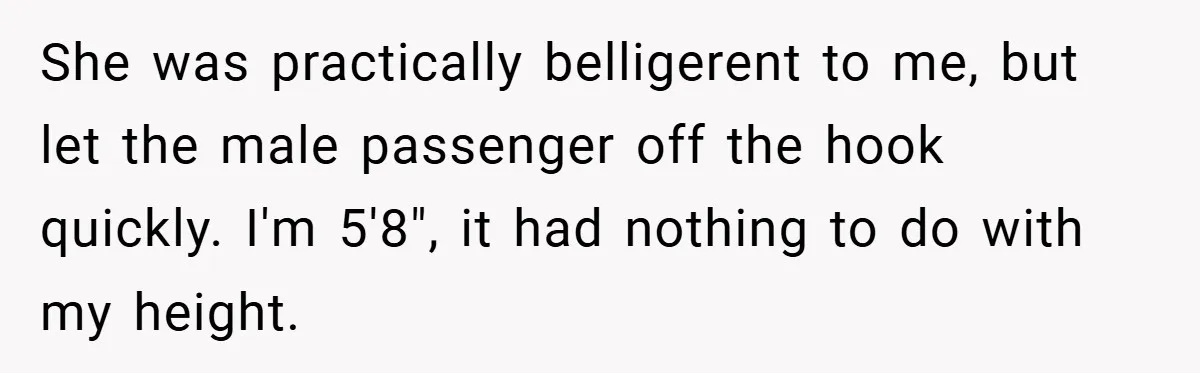She was practically belligerent to me, but let the male passenger off the hook quickly. I'm 5'8", it had nothing to do with my height.